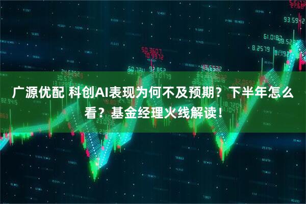 广源优配 科创AI表现为何不及预期？下半年怎么看？基金经理火线解读！