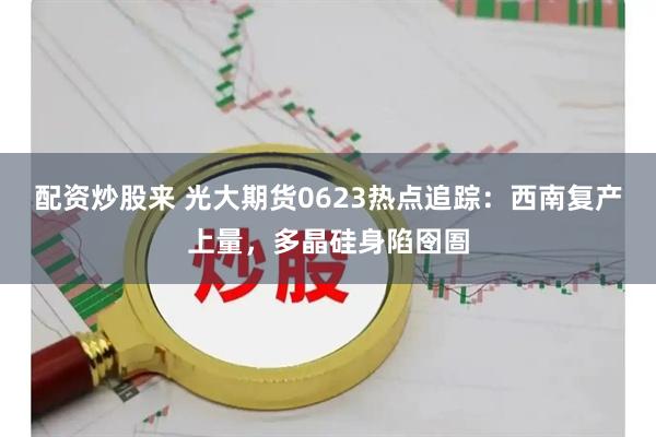 配资炒股来 光大期货0623热点追踪：西南复产上量，多晶硅身陷囹圄