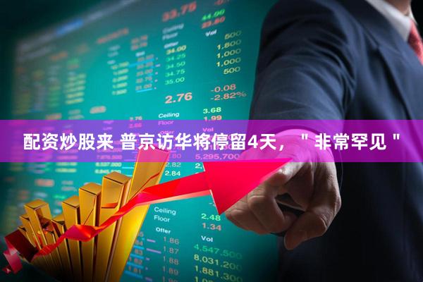 配资炒股来 普京访华将停留4天，＂非常罕见＂