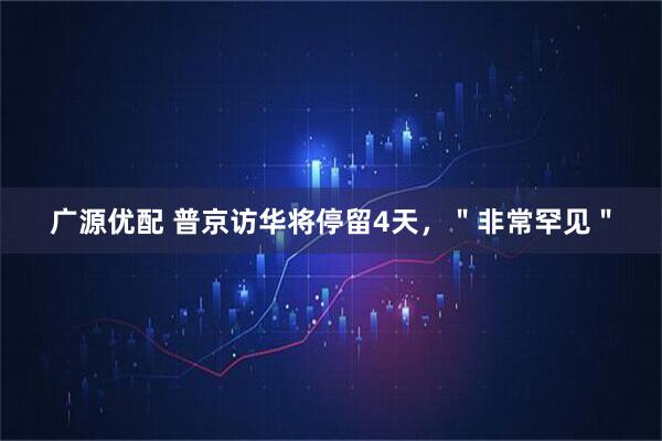 广源优配 普京访华将停留4天，＂非常罕见＂