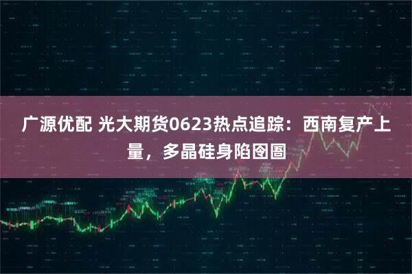 广源优配 光大期货0623热点追踪：西南复产上量，多晶硅身陷囹圄
