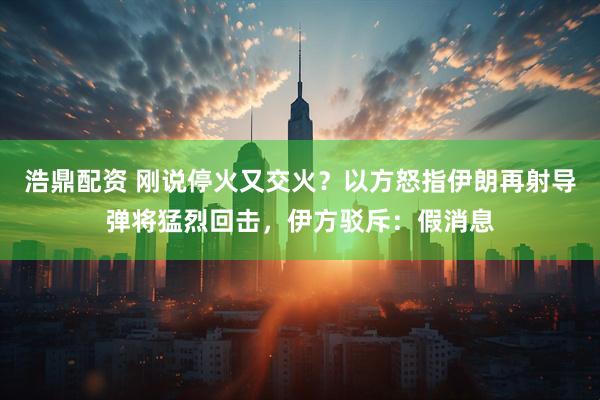浩鼎配资 刚说停火又交火？以方怒指伊朗再射导弹将猛烈回击，伊方驳斥：假消息