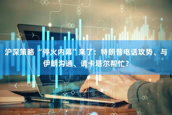 沪深策略 “停火内幕”来了：特朗普电话攻势、与伊朗沟通、请卡塔尔帮忙？
