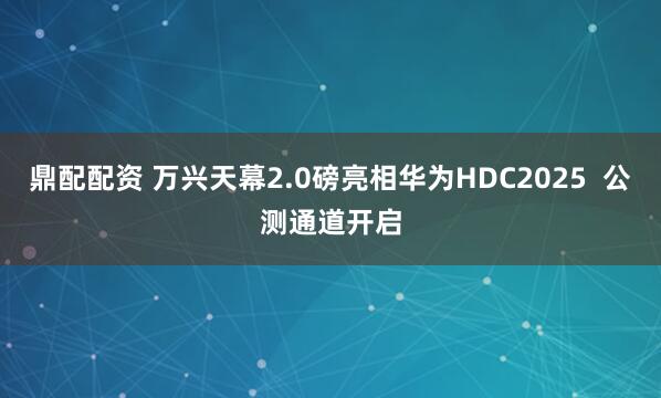 鼎配配资 万兴天幕2.0磅亮相华为HDC2025  公测通道开启