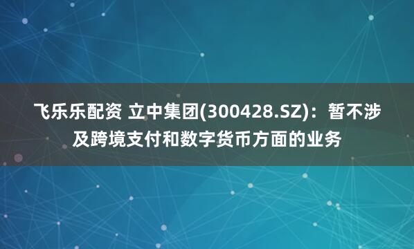 飞乐乐配资 立中集团(300428.SZ)：暂不涉及跨境支付和数字货币方面的业务