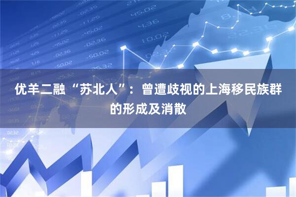 优羊二融 “苏北人”：曾遭歧视的上海移民族群的形成及消散