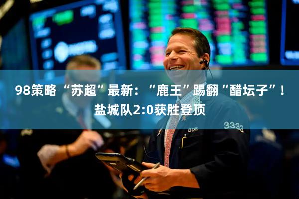 98策略 “苏超”最新：“鹿王”踢翻“醋坛子”！盐城队2:0获胜登顶