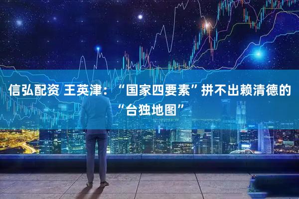 信弘配资 王英津：“国家四要素”拼不出赖清德的“台独地图”