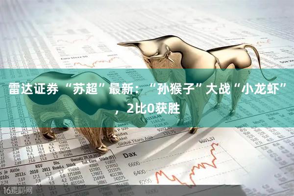 雷达证券 “苏超”最新：“孙猴子”大战“小龙虾”，2比0获胜