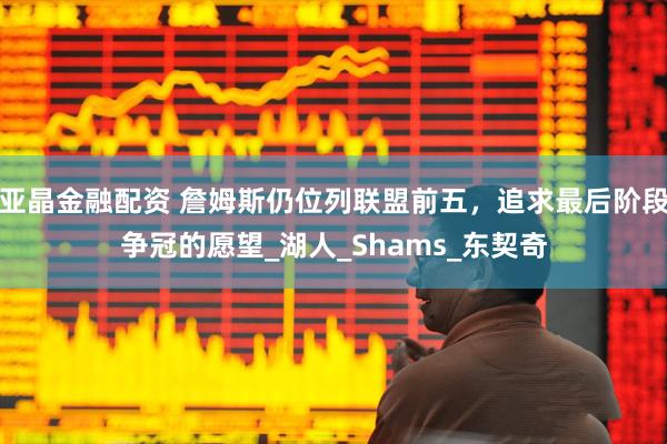 亚晶金融配资 詹姆斯仍位列联盟前五，追求最后阶段争冠的愿望_湖人_Shams_东契奇