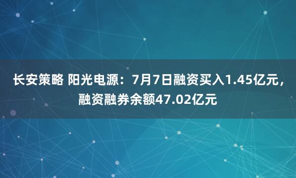 长安策略 阳光电源：7月7日融资买入1.45亿元，融资融券余额47.02亿元