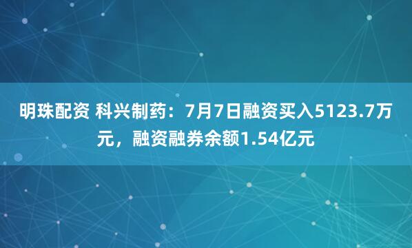 明珠配资 科兴制药：7月7日融资买入5123.7万元，融资融券余额1.54亿元