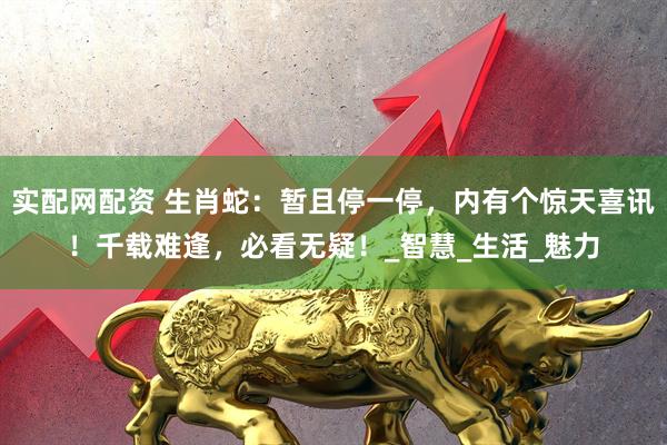 实配网配资 生肖蛇：暂且停一停，内有个惊天喜讯！千载难逢，必看无疑！_智慧_生活_魅力