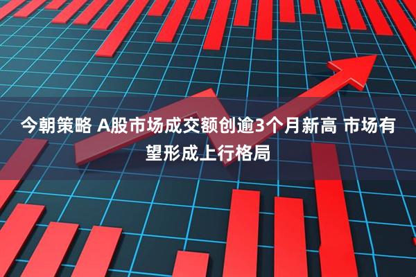 今朝策略 A股市场成交额创逾3个月新高 市场有望形成上行格局