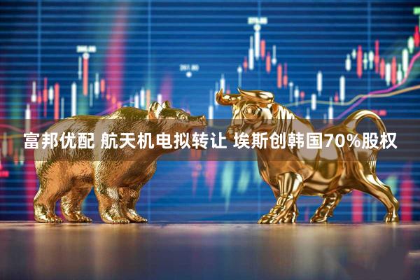 富邦优配 航天机电拟转让 埃斯创韩国70%股权