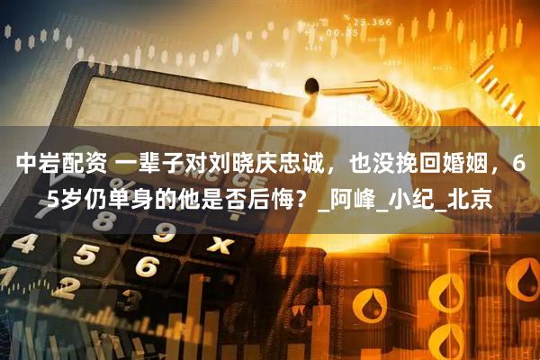 中岩配资 一辈子对刘晓庆忠诚，也没挽回婚姻，65岁仍单身的他是否后悔？_阿峰_小纪_北京