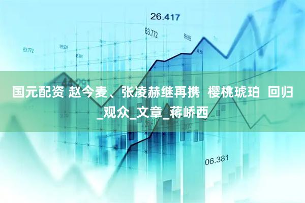 国元配资 赵今麦、张凌赫继再携  樱桃琥珀  回归_观众_文章_蒋峤西