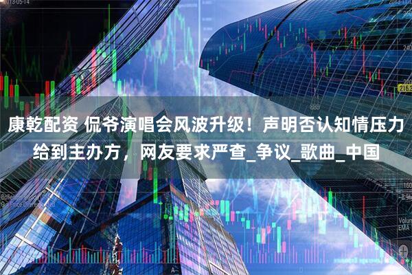 康乾配资 侃爷演唱会风波升级！声明否认知情压力给到主办方，网友要求严查_争议_歌曲_中国