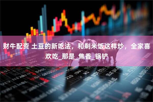 财牛配资 土豆的新吃法，和剩米饭这样炒，全家喜欢吃_那是_焦香_锅铲