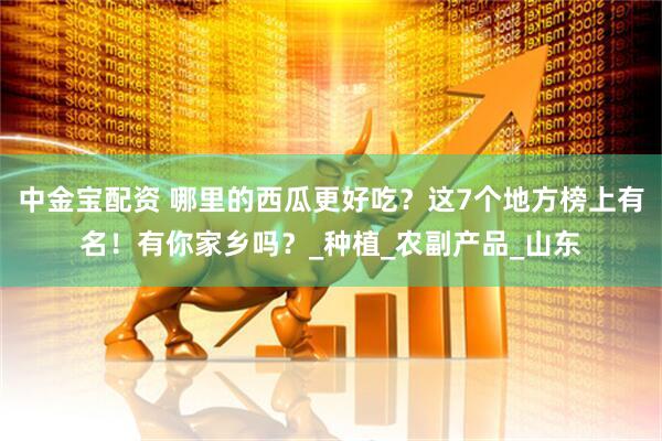 中金宝配资 哪里的西瓜更好吃？这7个地方榜上有名！有你家乡吗？_种植_农副产品_山东