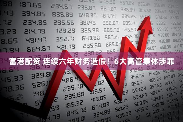 富港配资 连续六年财务造假！6大高管集体涉罪