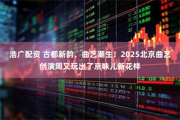 浩广配资 古都新韵，曲艺潮生！2025北京曲艺创演周又玩出了京味儿新花样