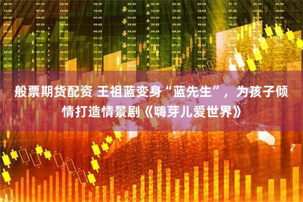 般票期货配资 王祖蓝变身“蓝先生”，为孩子倾情打造情景剧《嗨芽儿爱世界》