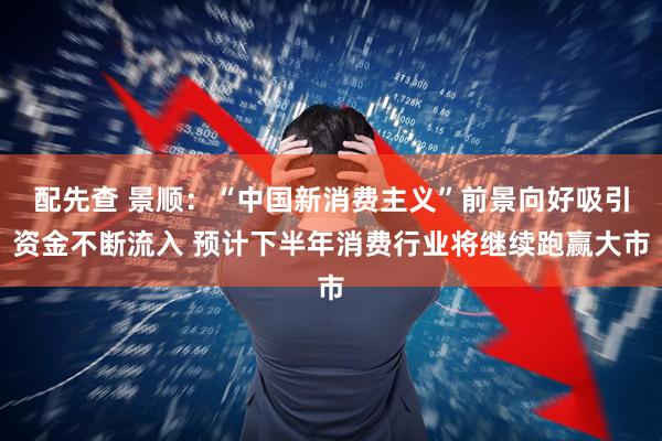 配先查 景顺：“中国新消费主义”前景向好吸引资金不断流入 预计下半年消费行业将继续跑赢大市