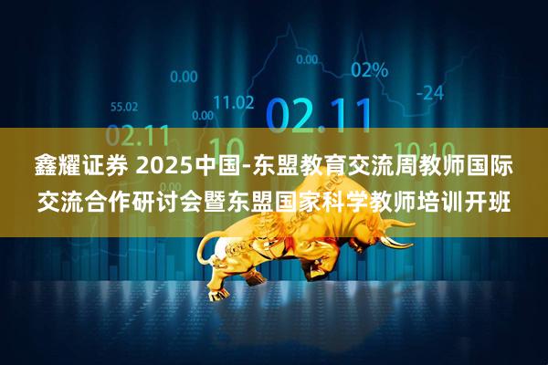 鑫耀证券 2025中国-东盟教育交流周教师国际交流合作研讨会暨东盟国家科学教师培训开班