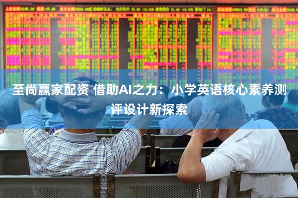 至尚赢家配资 借助AI之力：小学英语核心素养测评设计新探索