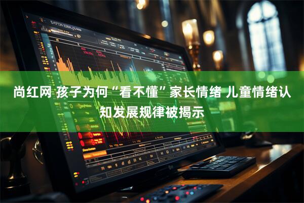 尚红网 孩子为何“看不懂”家长情绪 儿童情绪认知发展规律被揭示