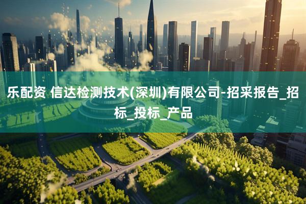 乐配资 信达检测技术(深圳)有限公司-招采报告_招标_投标_产品