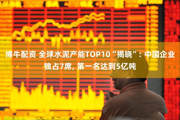 博牛配资 全球水泥产能TOP10“揭晓”: 中国企业独占7席, 第一名达到5亿吨