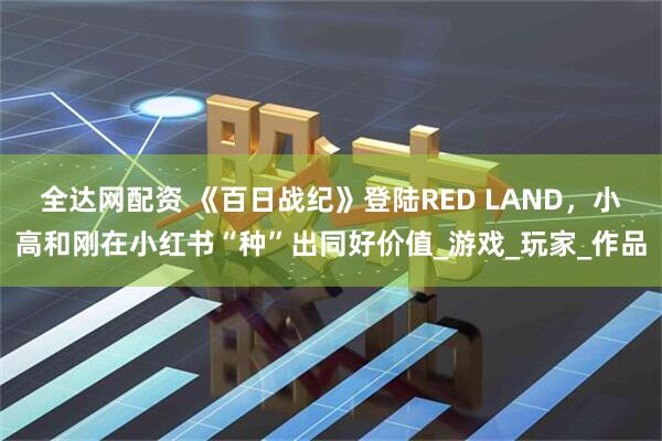 全达网配资 《百日战纪》登陆RED LAND，小高和刚在小红书“种”出同好价值_游戏_玩家_作品