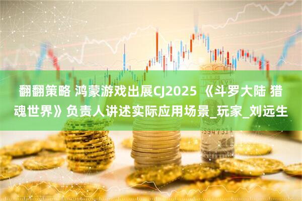翻翻策略 鸿蒙游戏出展CJ2025 《斗罗大陆 猎魂世界》负责人讲述实际应用场景_玩家_刘远生