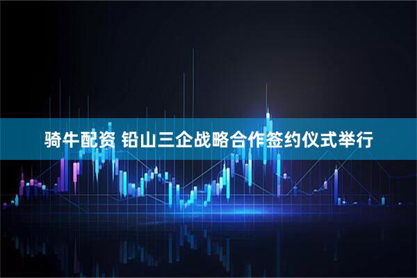 骑牛配资 铅山三企战略合作签约仪式举行