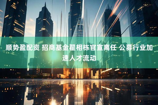顺势盈配资 招商基金翟相栋官宣离任 公募行业加速人才流动