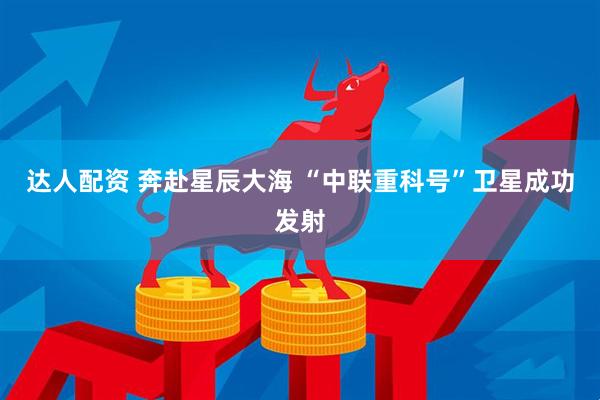 达人配资 奔赴星辰大海 “中联重科号”卫星成功发射