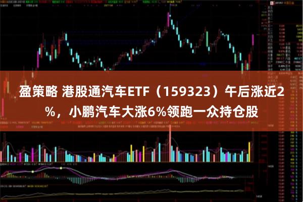 盈策略 港股通汽车ETF（159323）午后涨近2%，小鹏汽车大涨6%领跑一众持仓股