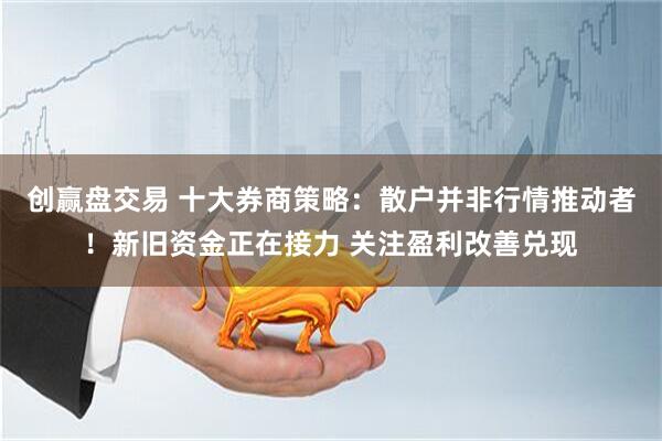 创赢盘交易 十大券商策略：散户并非行情推动者！新旧资金正在接力 关注盈利改善兑现