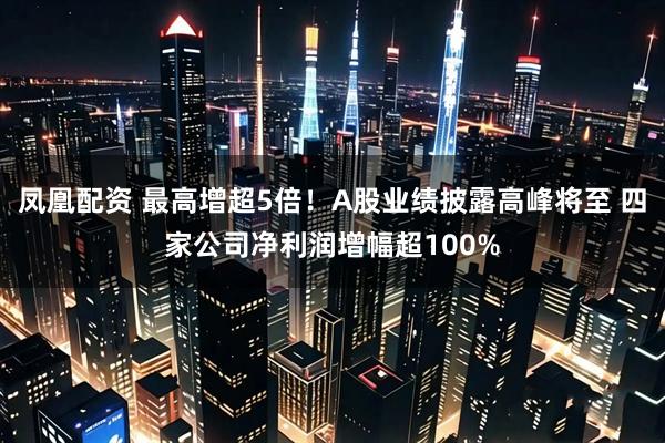 凤凰配资 最高增超5倍！A股业绩披露高峰将至 四家公司净利润增幅超100%