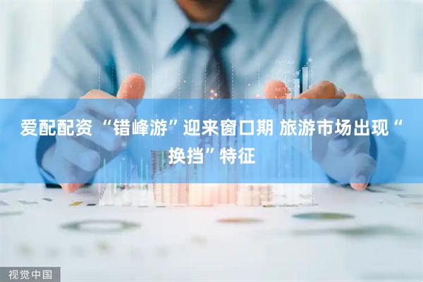 爱配配资 “错峰游”迎来窗口期 旅游市场出现“换挡”特征