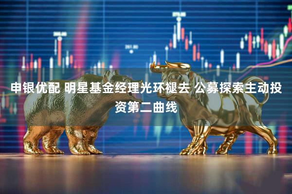 申银优配 明星基金经理光环褪去 公募探索主动投资第二曲线