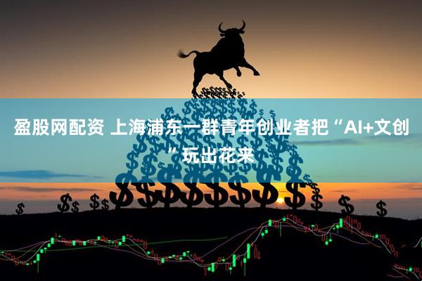 盈股网配资 上海浦东一群青年创业者把“AI+文创”玩出花来