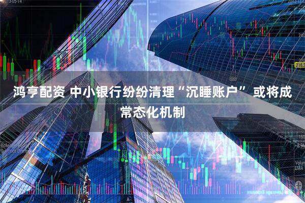 鸿亨配资 中小银行纷纷清理“沉睡账户” 或将成常态化机制