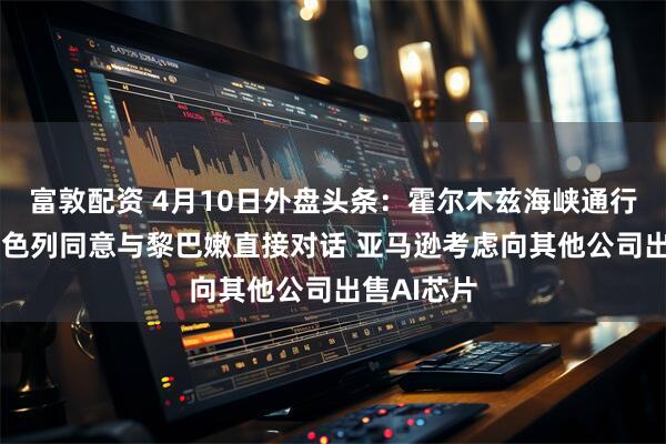 富敦配资 4月10日外盘头条：霍尔木兹海峡通行仍受限 以色列同意与黎巴嫩直接对话 亚马逊考虑向其他公司出售AI芯片