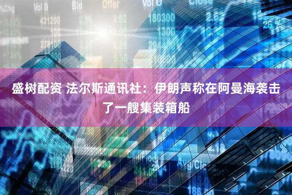 盛树配资 法尔斯通讯社：伊朗声称在阿曼海袭击了一艘集装箱船