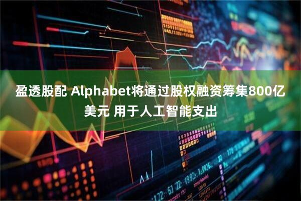 盈透股配 Alphabet将通过股权融资筹集800亿美元 用于人工智能支出